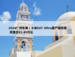 2024广州车展丨小米SU7 Ultra量产版亮相 预售价81.49万元