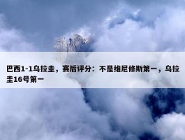 巴西1-1乌拉圭，赛后评分：不是维尼修斯第一，乌拉圭16号第一