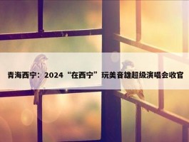 青海西宁：2024“在西宁”玩美音雄超级演唱会收官