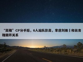 “高雅”CP分手后，6人站队彭高，芈迭刘雨璠和翁青雅撇开关系