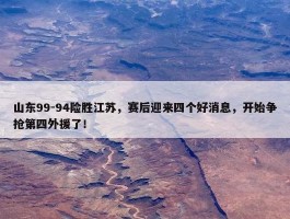 山东99-94险胜江苏，赛后迎来四个好消息，开始争抢第四外援了！