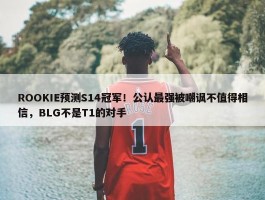 ROOKIE预测S14冠军！公认最强被嘲讽不值得相信，BLG不是T1的对手