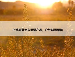 户外部落怎么运营产品，户外部落服装