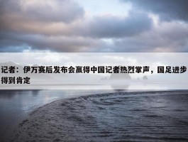 记者：伊万赛后发布会赢得中国记者热烈掌声，国足进步得到肯定