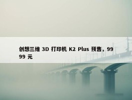 创想三维 3D 打印机 K2 Plus 预售，9999 元