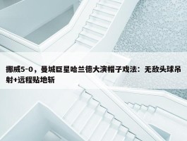 挪威5-0，曼城巨星哈兰德大演帽子戏法：无敌头球吊射+远程贴地斩