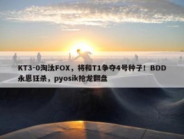 KT3-0淘汰FOX，将和T1争夺4号种子！BDD永恩狂杀，pyosik抢龙翻盘