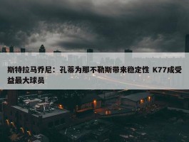 斯特拉马乔尼：孔蒂为那不勒斯带来稳定性 K77成受益最大球员