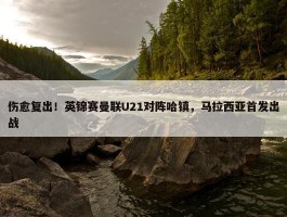 伤愈复出！英锦赛曼联U21对阵哈镇，马拉西亚首发出战