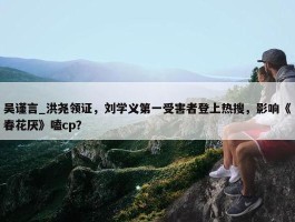 吴谨言_洪尧领证，刘学义第一受害者登上热搜，影响《春花厌》嗑cp？