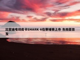 比亚迪电动皮卡SHARK 6在柬埔寨上市 东南亚首发