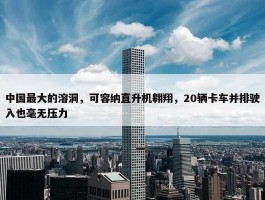 中国最大的溶洞，可容纳直升机翱翔，20辆卡车并排驶入也毫无压力