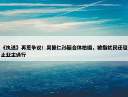 《执迷》再惹争议！吴慷仁孙俪合体拍摄，被指扰民还阻止业主通行