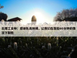 北理工主帅：感谢队员拼搏，让我们在落后60分钟的情况下取胜