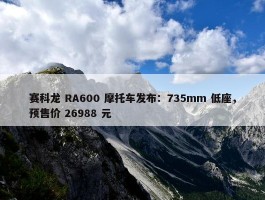 赛科龙 RA600 摩托车发布：735mm 低座，预售价 26988 元