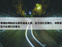 荣耀赵明回应元器件成本上涨：压力该扛还要扛，消费者压力比我们还要大