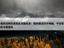 德尚谈姆巴佩落选法国名单：他的情况仍不明确，不会冒险令他受伤