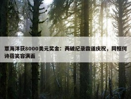 覃海洋获8000美元奖金：两破纪录霸道庆祝，同框何诗蓓笑容满面