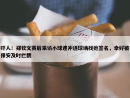 吓人！郑钦文赛后采访小球迷冲进球场找她签名，幸好被保安及时拦截