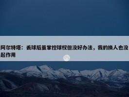 阿尔特塔：丢球后虽掌控球权但没好办法，我的换人也没起作用