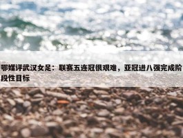 鄂媒评武汉女足：联赛五连冠很艰难，亚冠进八强完成阶段性目标