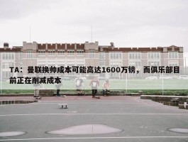 TA：曼联换帅成本可能高达1600万镑，而俱乐部目前正在削减成本