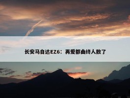 长安马自达EZ6：再爱都曲终人散了