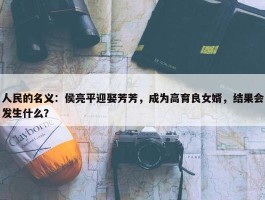 人民的名义：侯亮平迎娶芳芳，成为高育良女婿，结果会发生什么？