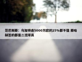 范巴斯滕：乌加特连5000万欧的25%都不值 滕哈赫签的都是二流球员