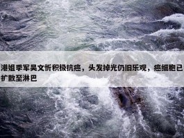 港姐季军吴文忻积极抗癌，头发掉光仍旧乐观，癌细胞已扩散至淋巴