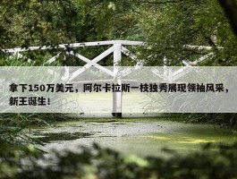 拿下150万美元，阿尔卡拉斯一枝独秀展现领袖风采，新王诞生！