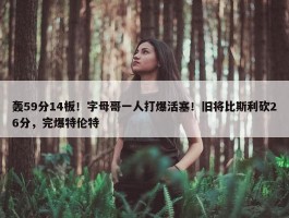 轰59分14板！字母哥一人打爆活塞！旧将比斯利砍26分，完爆特伦特