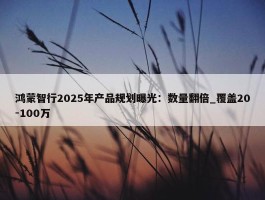 鸿蒙智行2025年产品规划曝光：数量翻倍_覆盖20-100万