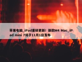 苹果电脑_iPad重磅更新！新款M4 Mac_iPad mini 7将于11月1日发布