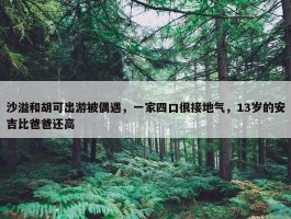 沙溢和胡可出游被偶遇，一家四口很接地气，13岁的安吉比爸爸还高