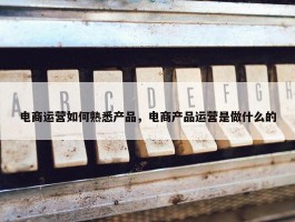 电商运营如何熟悉产品，电商产品运营是做什么的