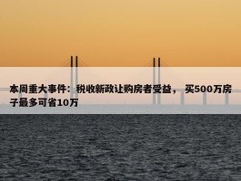 本周重大事件：税收新政让购房者受益， 买500万房子最多可省10万