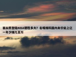 崔永熙登陆NBA牺牲多大？名嘴爆料国内身价能上亿 一年少赚几百万