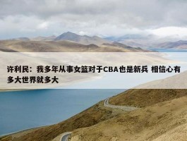 许利民：我多年从事女篮对于CBA也是新兵 相信心有多大世界就多大