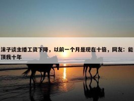 沫子谈主播工资下降，以前一个月是现在十倍，网友：能顶我十年