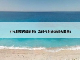 FPS群星闪耀时刻！次时代射击游戏大混战！