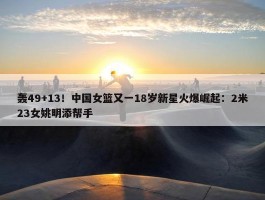 轰49+13！中国女篮又一18岁新星火爆崛起：2米23女姚明添帮手