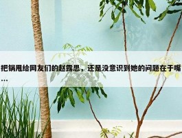 把锅甩给网友们的赵露思，还是没意识到她的问题在于嘴...