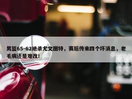 男篮65-62绝杀尤文图特，赛后传来四个坏消息，老毛病还是难改！