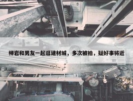 柳岩和男友一起逛建材城，多次被拍，疑好事将近