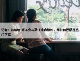 记者：若纳坦-塔不会与勒沃库森续约，拜仁和巴萨是热门下家