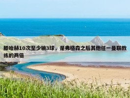 滕哈赫10次至少输3球，是弗格森之后其他任一曼联教练的两倍