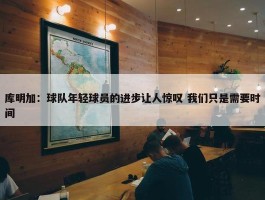 库明加：球队年轻球员的进步让人惊叹 我们只是需要时间