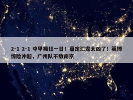 2-1 2-1 中甲疯狂一日！嘉定汇龙太凶了！英博惊险冲超，广州队不敌南京