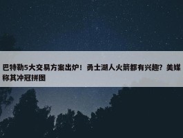 巴特勒5大交易方案出炉！勇士湖人火箭都有兴趣？美媒称其冲冠拼图